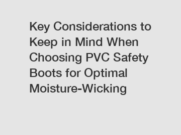 Key Considerations to Keep in Mind When Choosing PVC Safety Boots for Optimal Moisture-Wicking