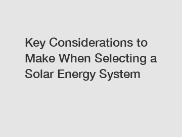 Key Considerations to Make When Selecting a Solar Energy System