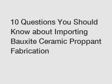 10 Questions You Should Know about Importing Bauxite Ceramic Proppant Fabrication
