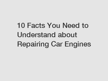 10 Facts You Need to Understand about Repairing Car Engines