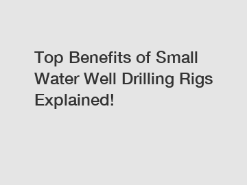 Top Benefits of Small Water Well Drilling Rigs Explained!