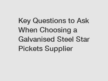 Key Questions to Ask When Choosing a Galvanised Steel Star Pickets Supplier