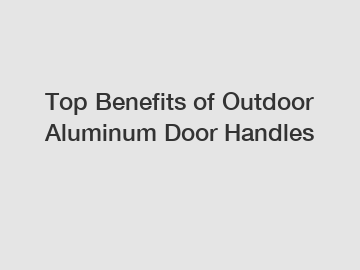 Top Benefits of Outdoor Aluminum Door Handles