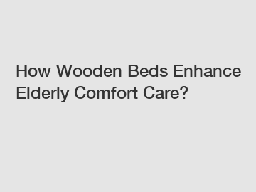How Wooden Beds Enhance Elderly Comfort Care?