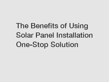 The Benefits of Using Solar Panel Installation One-Stop Solution