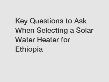 Key Questions to Ask When Selecting a Solar Water Heater for Ethiopia