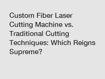 Custom Fiber Laser Cutting Machine vs. Traditional Cutting Techniques: Which Reigns Supreme?