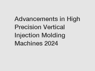 Advancements in High Precision Vertical Injection Molding Machines 2024