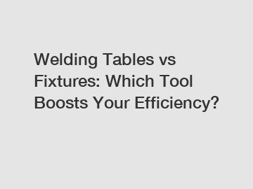 Welding Tables vs Fixtures: Which Tool Boosts Your Efficiency?