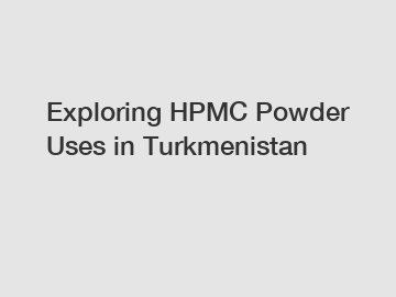 Exploring HPMC Powder Uses in Turkmenistan