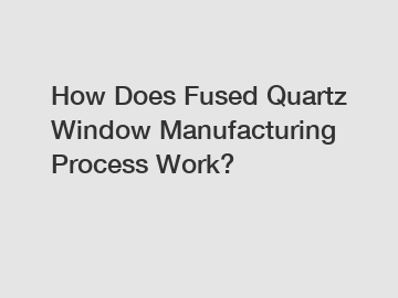 How Does Fused Quartz Window Manufacturing Process Work?