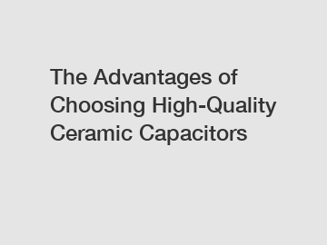 The Advantages of Choosing High-Quality Ceramic Capacitors