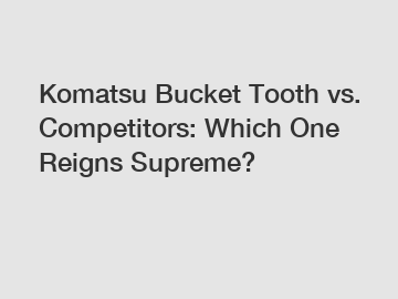 Komatsu Bucket Tooth vs. Competitors: Which One Reigns Supreme?