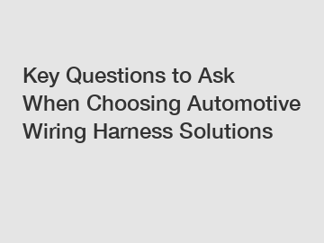 Key Questions to Ask When Choosing Automotive Wiring Harness Solutions