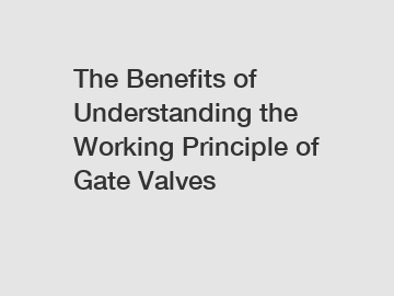 The Benefits of Understanding the Working Principle of Gate Valves