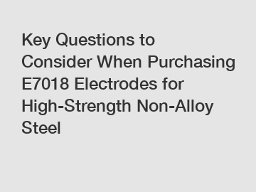 Key Questions to Consider When Purchasing E7018 Electrodes for High-Strength Non-Alloy Steel