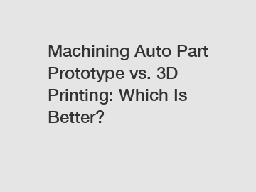 Machining Auto Part Prototype vs. 3D Printing: Which Is Better?