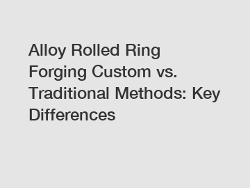 Alloy Rolled Ring Forging Custom vs. Traditional Methods: Key Differences