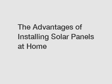 The Advantages of Installing Solar Panels at Home