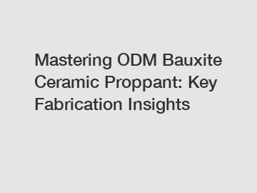 Mastering ODM Bauxite Ceramic Proppant: Key Fabrication Insights