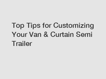 Top Tips for Customizing Your Van & Curtain Semi Trailer