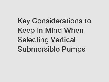 Key Considerations to Keep in Mind When Selecting Vertical Submersible Pumps