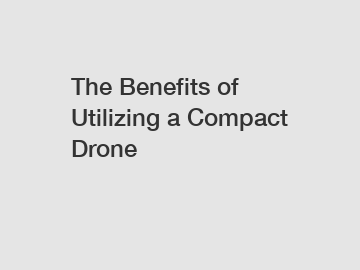 The Benefits of Utilizing a Compact Drone