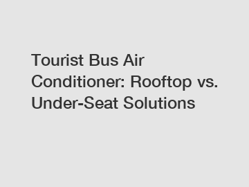 Tourist Bus Air Conditioner: Rooftop vs. Under-Seat Solutions