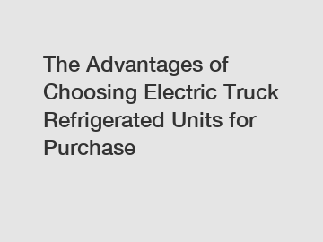 The Advantages of Choosing Electric Truck Refrigerated Units for Purchase