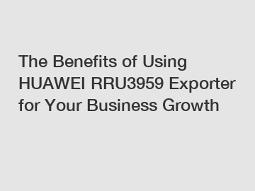 The Benefits of Using HUAWEI RRU3959 Exporter for Your Business Growth