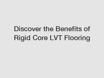 Discover the Benefits of Rigid Core LVT Flooring