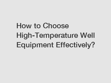 How to Choose High-Temperature Well Equipment Effectively?