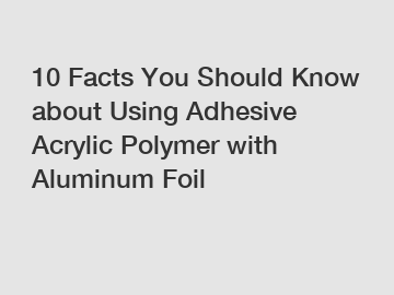 10 Facts You Should Know about Using Adhesive Acrylic Polymer with Aluminum Foil