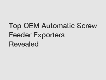 Top OEM Automatic Screw Feeder Exporters Revealed