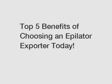 Top 5 Benefits of Choosing an Epilator Exporter Today!