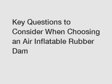 Key Questions to Consider When Choosing an Air Inflatable Rubber Dam
