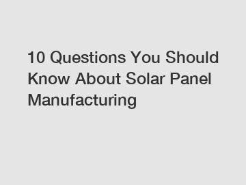 10 Questions You Should Know About Solar Panel Manufacturing