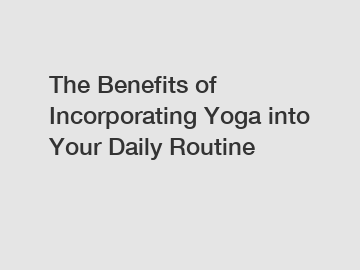 The Benefits of Incorporating Yoga into Your Daily Routine