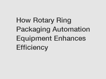 How Rotary Ring Packaging Automation Equipment Enhances Efficiency