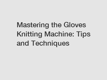 Mastering the Gloves Knitting Machine: Tips and Techniques