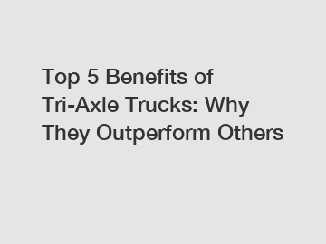 Top 5 Benefits of Tri-Axle Trucks: Why They Outperform Others