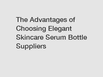 The Advantages of Choosing Elegant Skincare Serum Bottle Suppliers