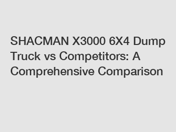 SHACMAN X3000 6X4 Dump Truck vs Competitors: A Comprehensive Comparison