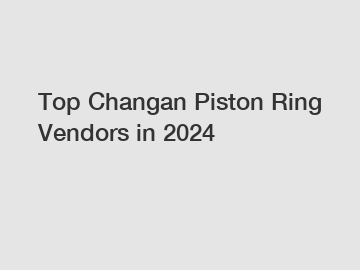 Top Changan Piston Ring Vendors in 2024