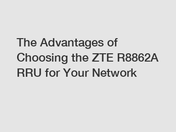 The Advantages of Choosing the ZTE R8862A RRU for Your Network