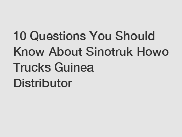 10 Questions You Should Know About Sinotruk Howo Trucks Guinea Distributor