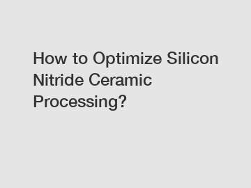 How to Optimize Silicon Nitride Ceramic Processing?