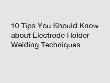 10 Tips You Should Know about Electrode Holder Welding Techniques