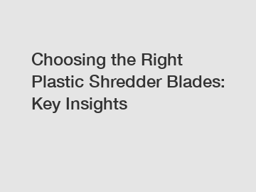 Choosing the Right Plastic Shredder Blades: Key Insights