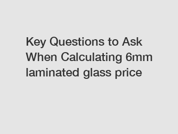 Key Questions to Ask When Calculating 6mm laminated glass price